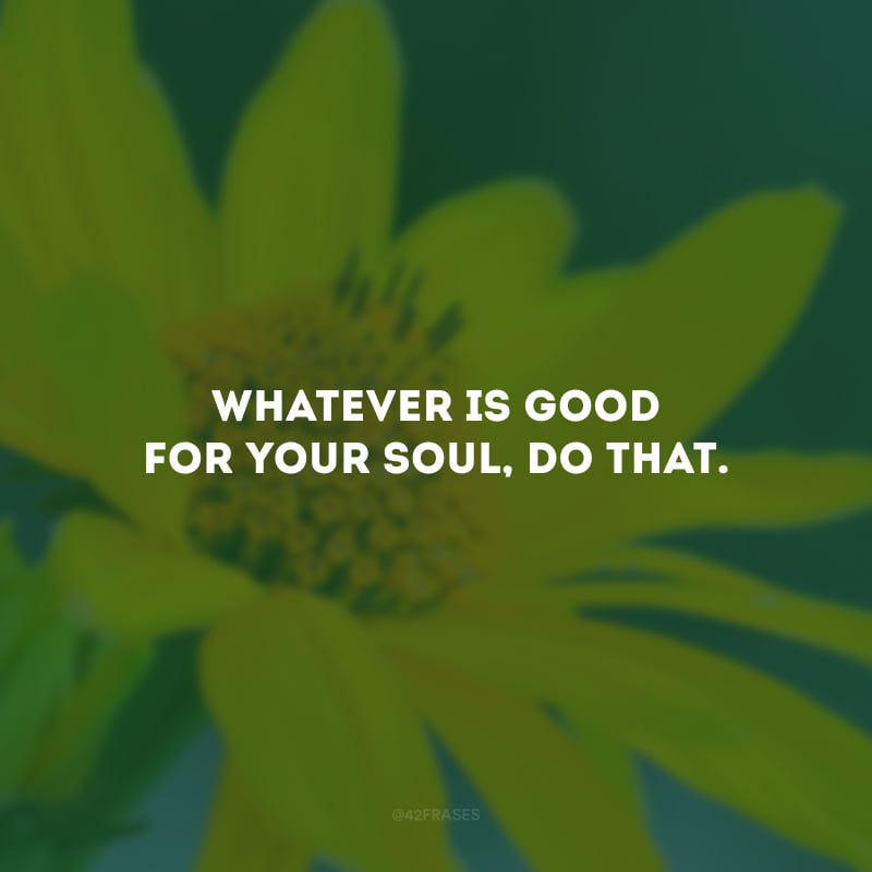 Whatever is good for your soul, do that. (O que for bom para sua alma, faça isso.)