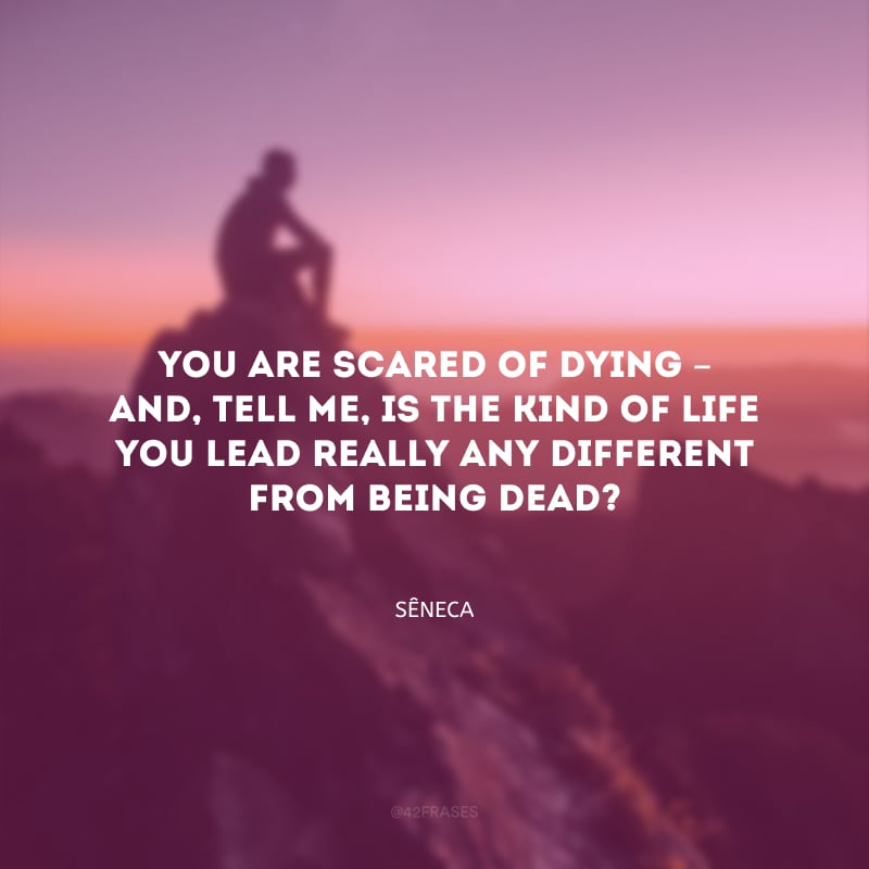 You are scared of dying – and, tell me, is the kind of life you lead really any different from being dead? (Você tem medo de morrer, mas o que é sua vida hoje senão morte?)