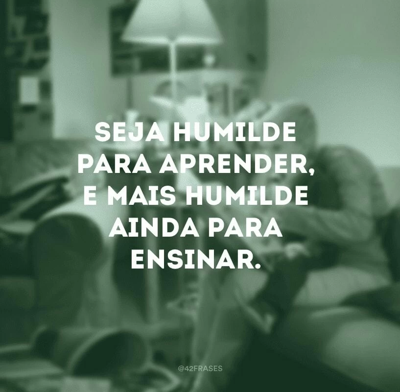 Seja humilde para aprender, e mais humilde ainda para ensinar.