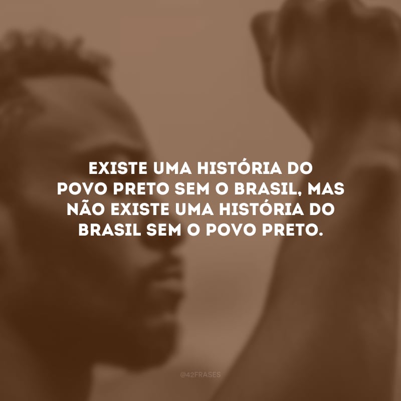 Existe uma história do povo preto sem o Brasil, mas não existe uma história do Brasil sem o povo preto.