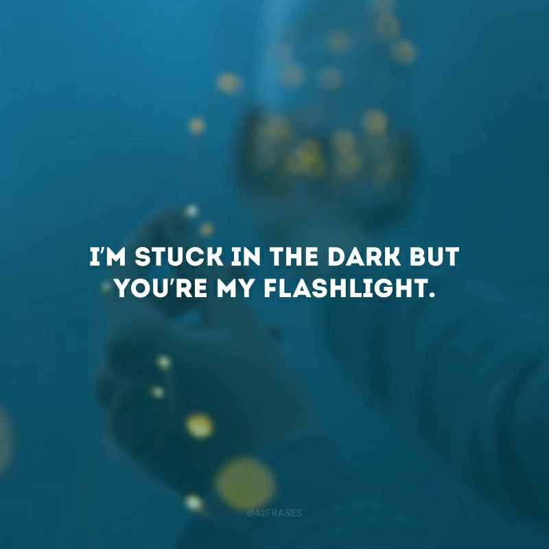 I’m stuck in the dark but you’re my flashlight.(Estou presa no escuro, mas você é minha lanterna.)