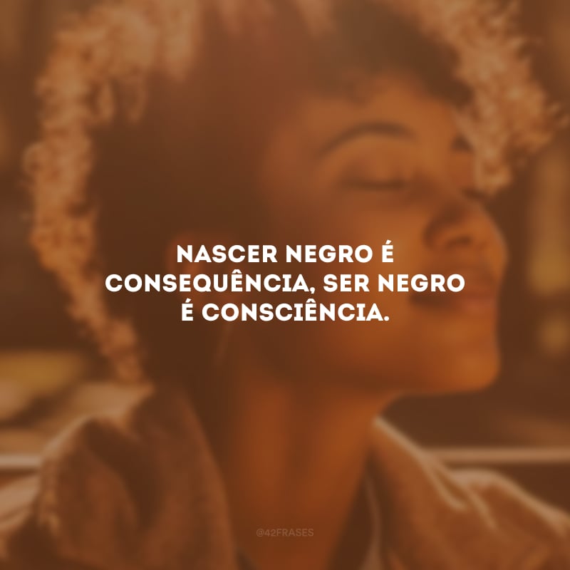 Nascer negro é consequência, ser negro é consciência.