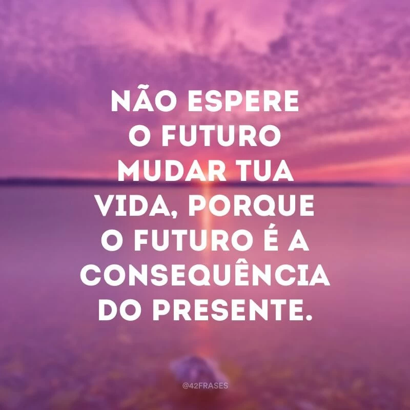 Não espere o futuro mudar tua vida, porque o futuro é a consequência do presente. 