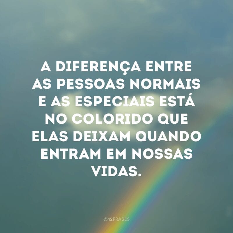 A diferença entre as pessoas normais e as especiais está no colorido que elas deixam quando entram em nossas vidas.