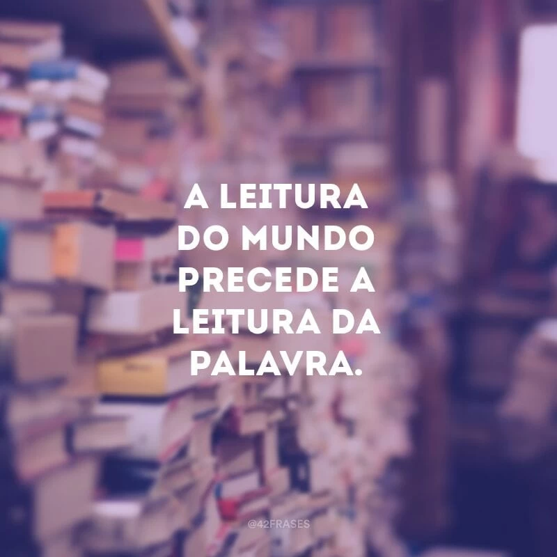 A leitura do mundo precede a leitura da palavra. 