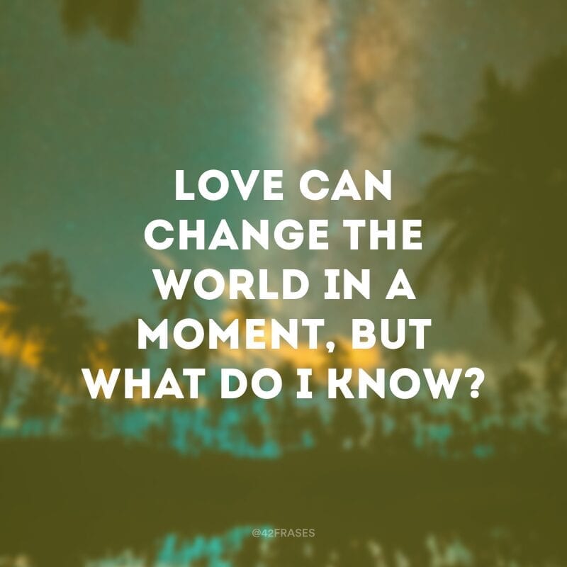 Love can change the world in a moment, but what do I know? (O amor pode mudar o mundo em um segundo, mas o que eu sei?) 