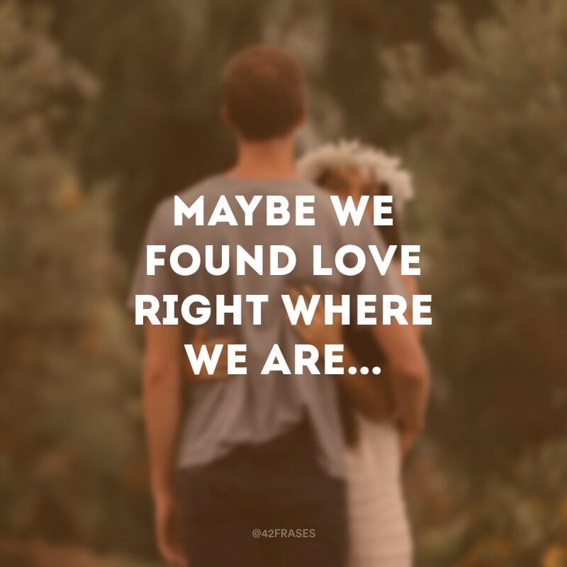 Maybe we found love right where we are... (Talvez nós encontramos amor exatamente onde estamos...) 