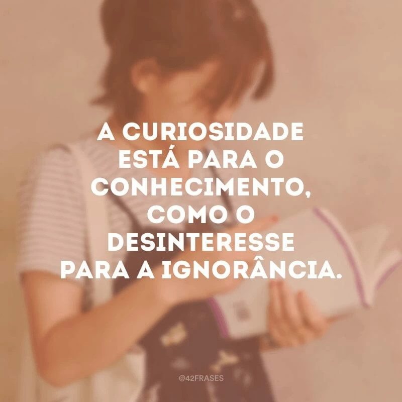 A curiosidade está para o conhecimento, como o desinteresse para a ignorância. 