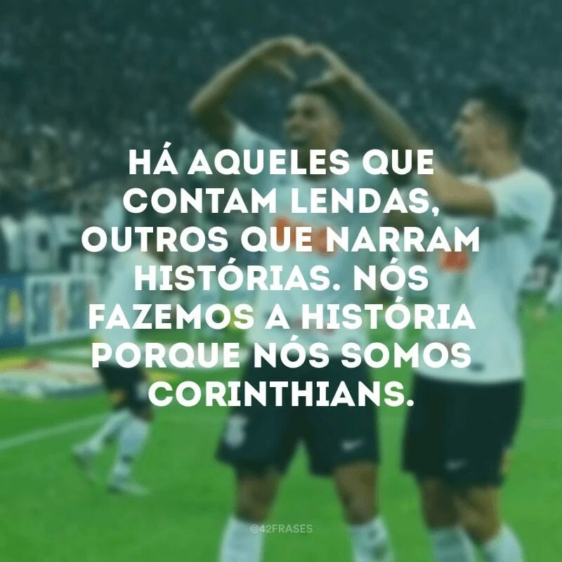 Há aqueles que contam lendas, outros que narram histórias. Nós fazemos a história porque nós somos Corinthians.