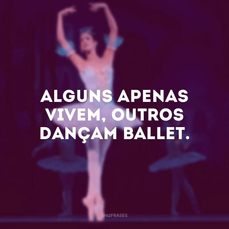 Alguns apenas vivem, outros dançam ballet.