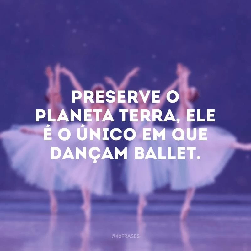 Preserve o planeta terra, ele é o único em que dançam ballet.