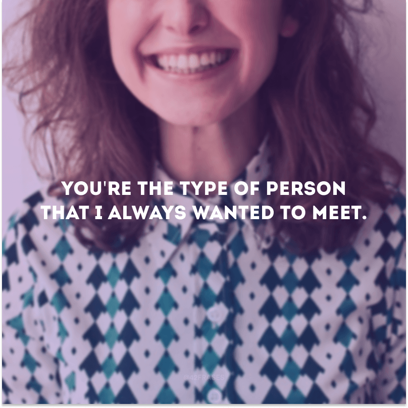 You\'re the type of person that I always wanted to meet.