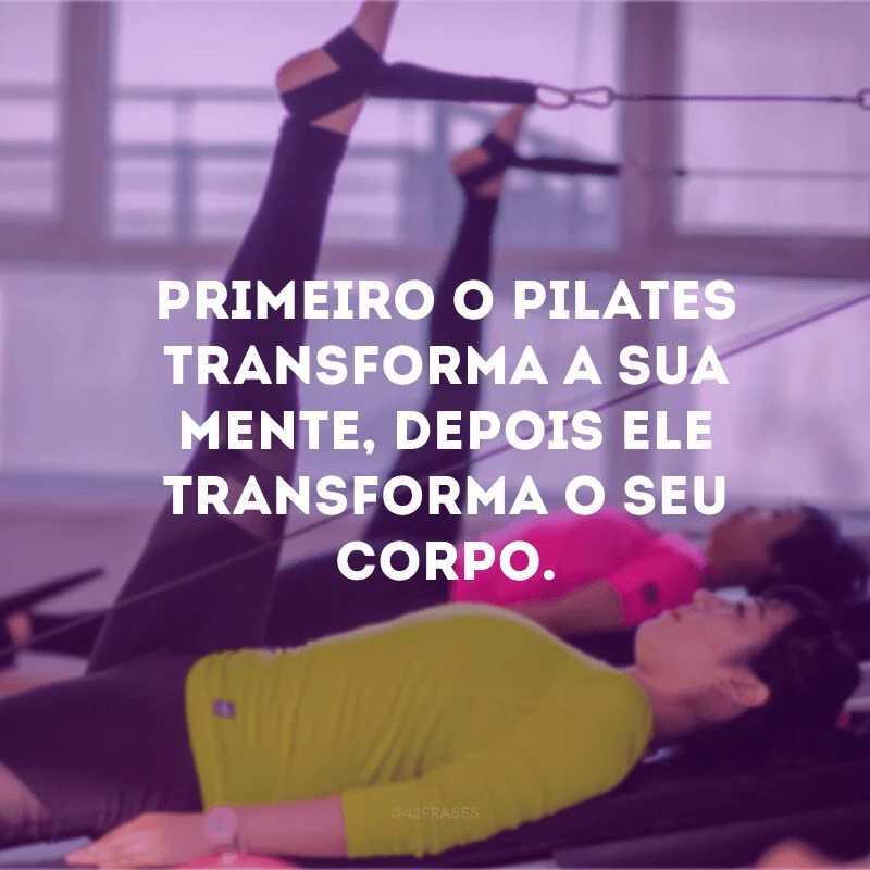 Primeiro o pilates transforma a sua mente, depois ele transforma o seu corpo. 