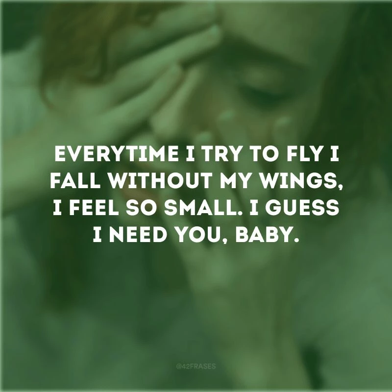 Everytime I try to fly I fall without my wings, I feel so small. I guess I need you, baby. (Toda vez que eu tento voar eu caio sem as minhas asas, eu me sinto tão pequena. Acho que preciso de você, amor).