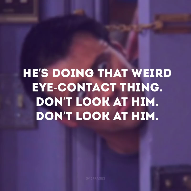 He’s doing that weird eye-contact thing. Don’t look at him. Don’t look at him. (Ele tá fazendo aquela coisa estranha do contato visual. Não olhe pra ele. Não olhe pra ele)