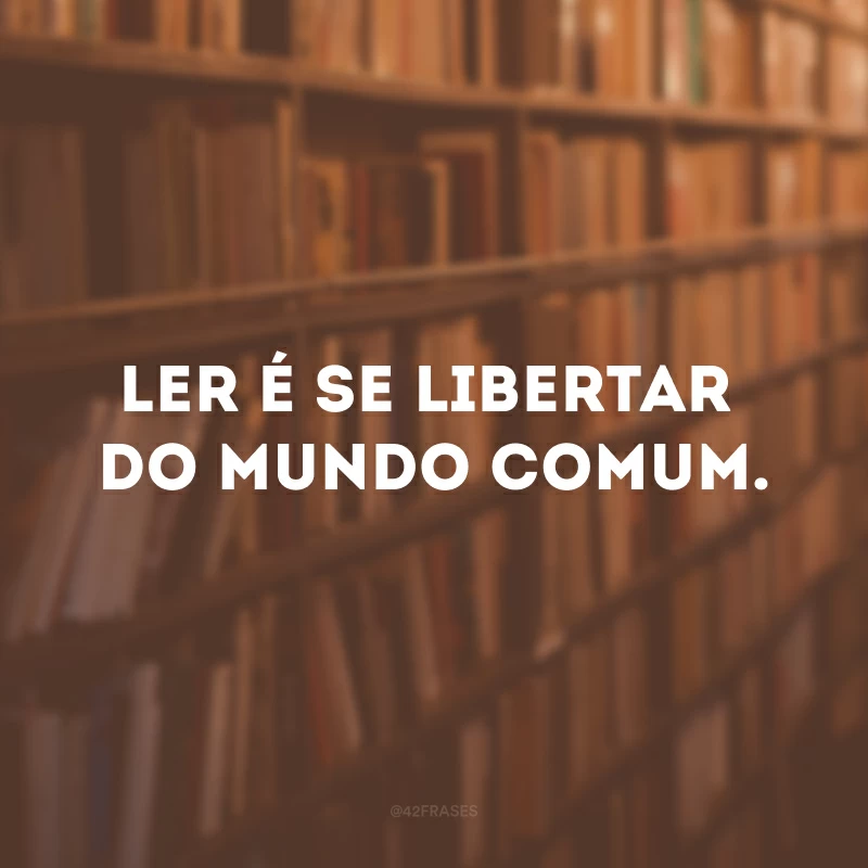 Ler é se libertar do mundo comum.