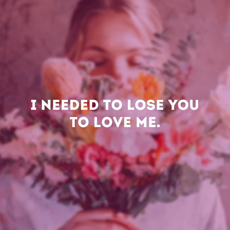 I needed to lose you to love me. (Eu tive que te perder para conseguir me amar).