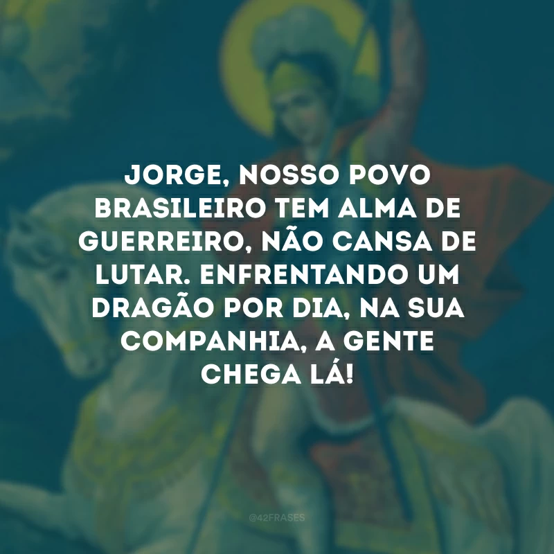 Jorge, nosso povo brasileiro tem alma de guerreiro, não cansa de lutar. Enfrentando um dragão por dia, na sua companhia, a gente chega lá!
