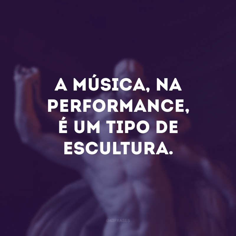 A música, na performance, é um tipo de escultura. 