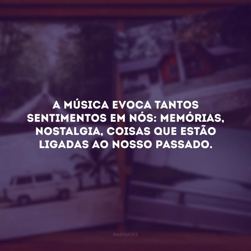A música evoca tantos sentimentos em nós: memórias, nostalgia, coisas que estão ligadas ao nosso passado.