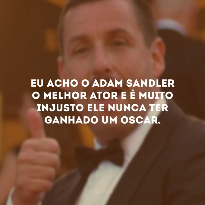 Eu acho o Adam Sandler o melhor ator e é muito injusto ele nunca ter ganhado um Oscar. 