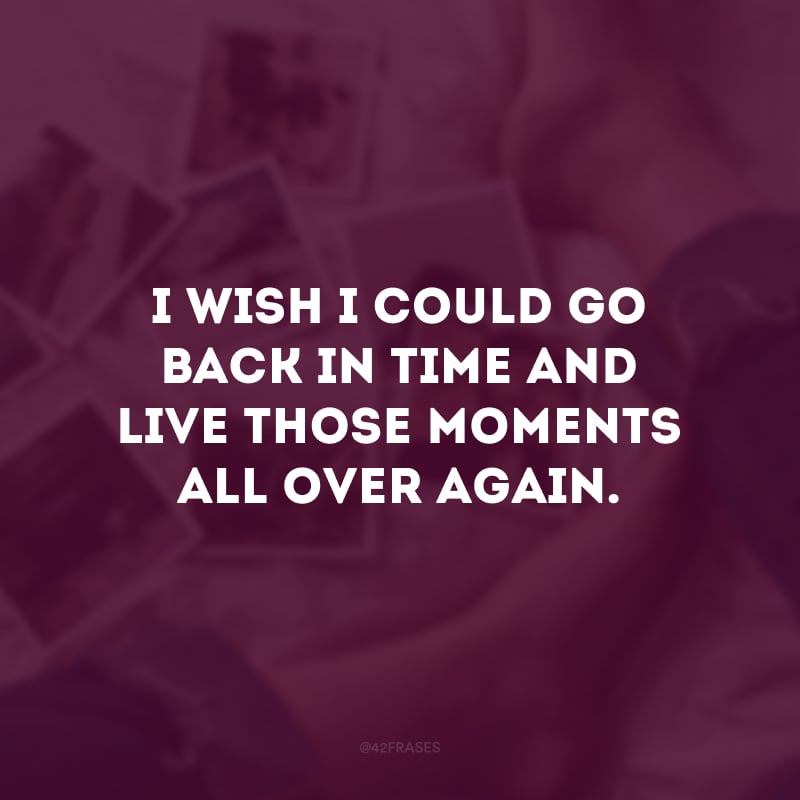 I wish I could go back in time and live those moments all over again. (Eu queria poder voltar no tempo e viver novamente todos esses momentos.)