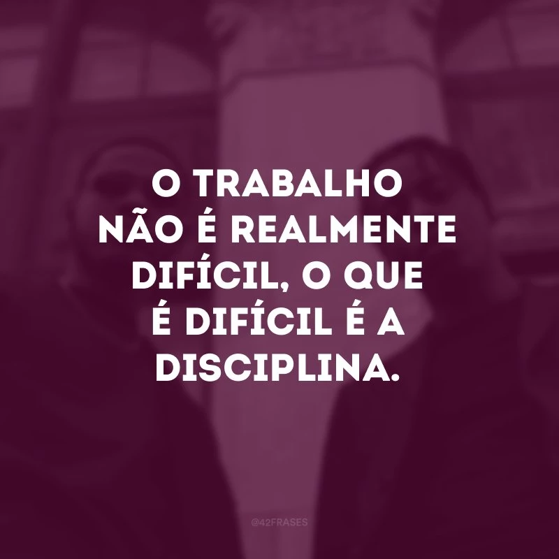 O trabalho não é realmente difícil, o que é difícil é a disciplina. 