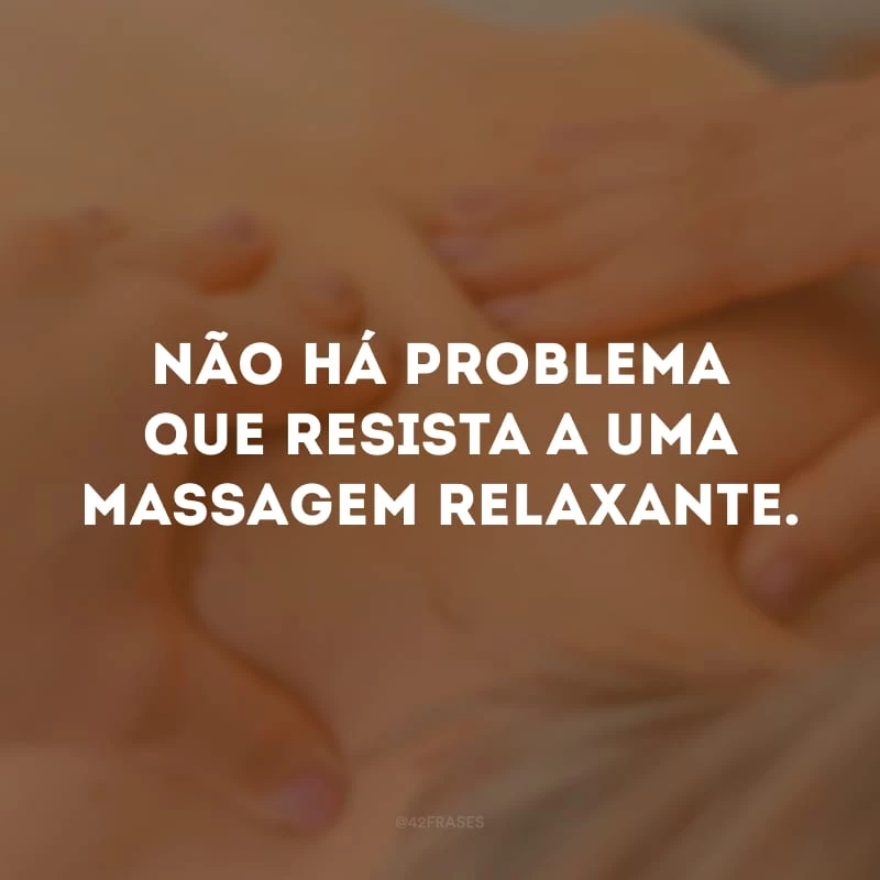 Não há problema que resista a uma massagem relaxante. 