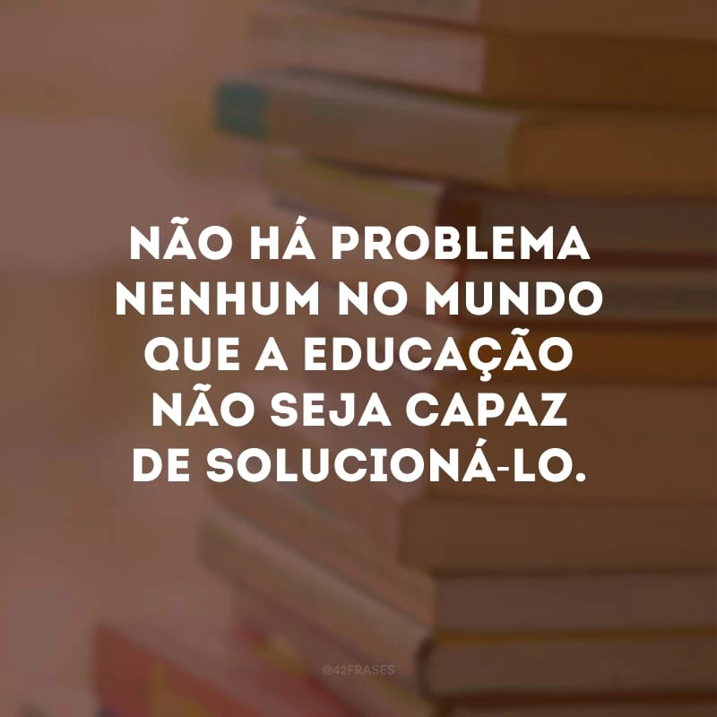 Não há problema nenhum no mundo que a educação não seja capaz de solucioná-lo.
