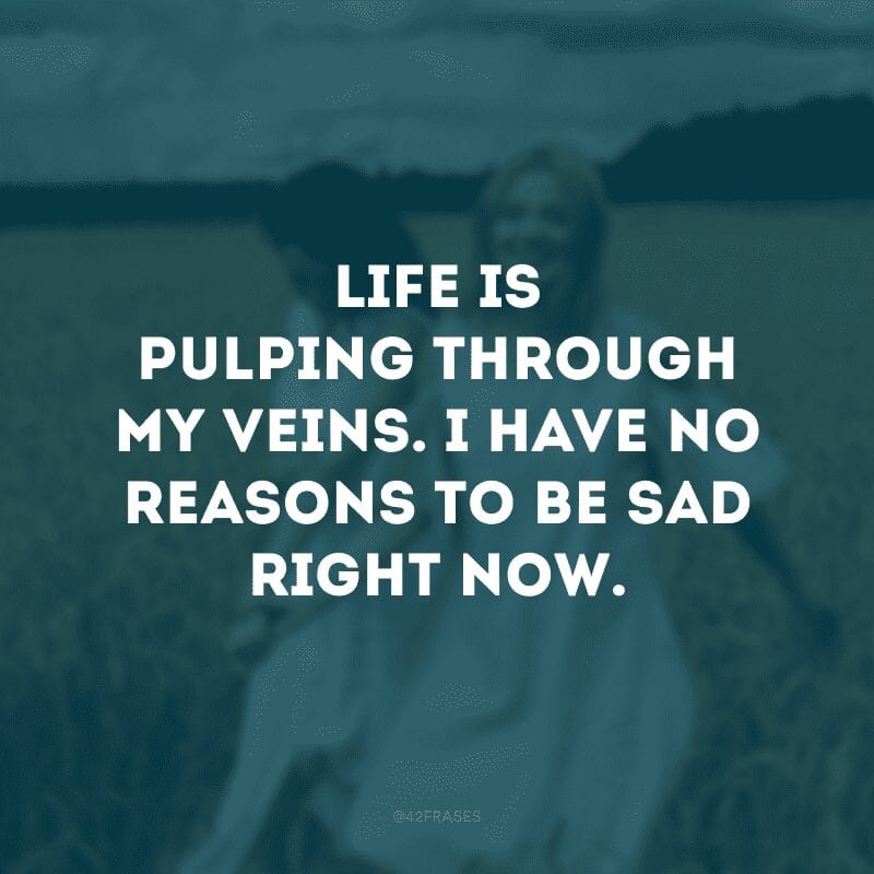 Life is pulping through my veins. I have no reasons to be sad right now. (A vida está pulsando em minhas veias. Não tenho motivos para estar triste agora)