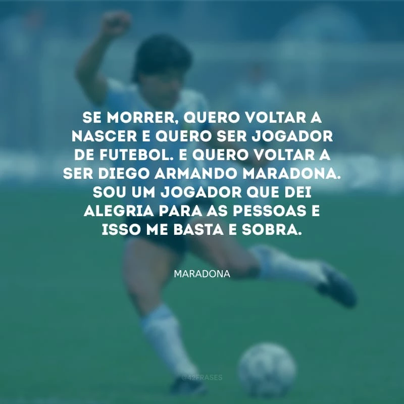 Se morrer, quero voltar a nascer e quero ser jogador de futebol. E quero voltar a ser Diego Armando Maradona. Sou um jogador que dei alegria para as pessoas e isso me basta e sobra.