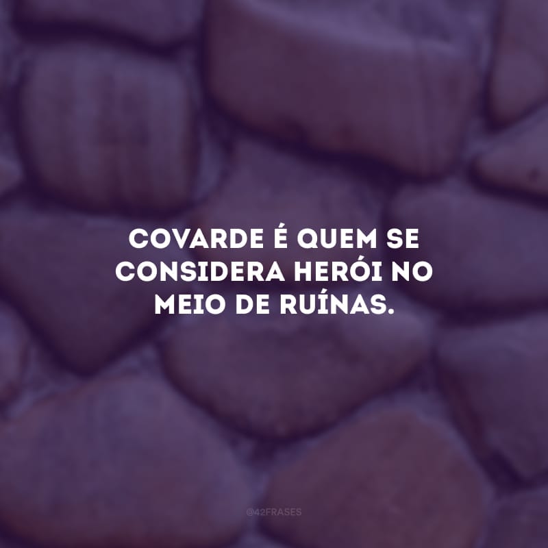 Covarde é quem se considera herói no meio de ruínas. 