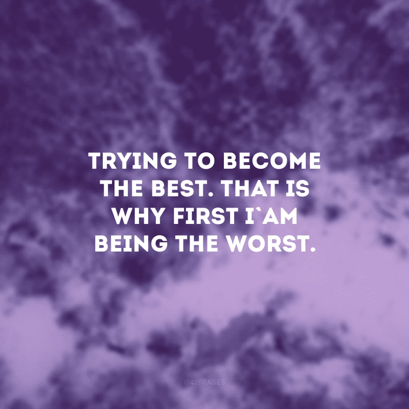 Trying to become the best. That is why first I am being the worst. (Tentando me tornar o melhor. É por isso que primeiro estou sendo o pior.)
