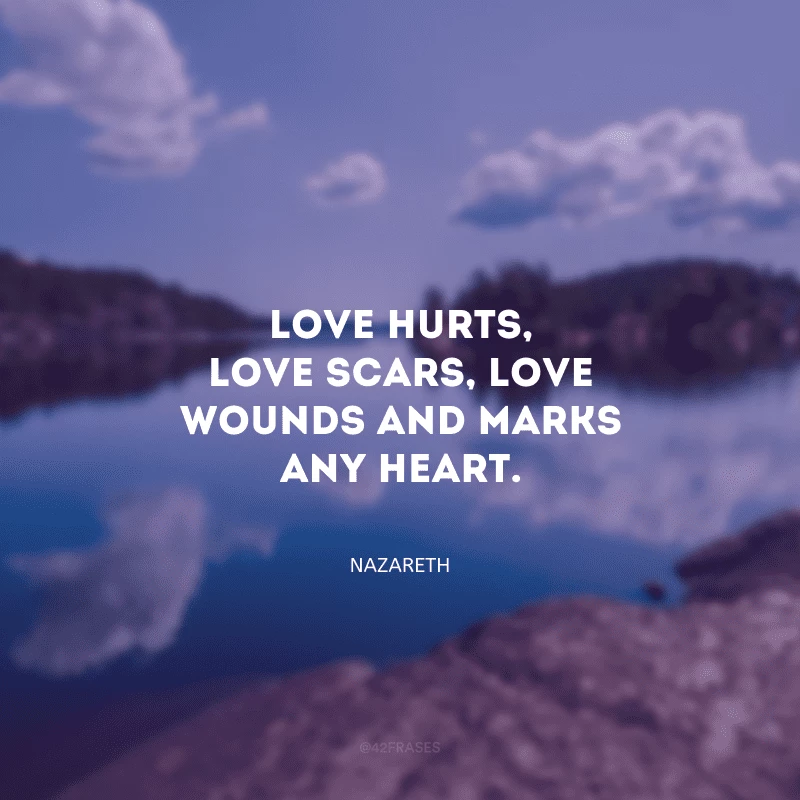 Love hurts, love scars, love wounds and marks any heart. (O amor machuca, o amor deixa cicatrizes, o amor fere e prejudica qualquer coração)