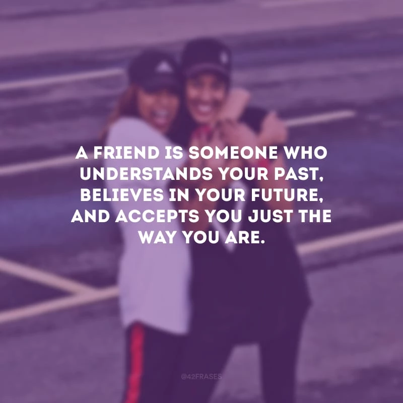 A friend is someone who understands your past, believes in your future, and accepts you just the way you are. (Um amigo é alguém que entende o seu passado, acredita no seu futuro e aceita você do jeito que você é.)