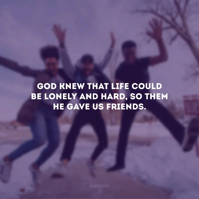 God knew that life could be lonely and hard, so them He gave us friends. (Deus sabia que a vida poderia ser solitária e difícil, por isso Ele nos deu amigos.)