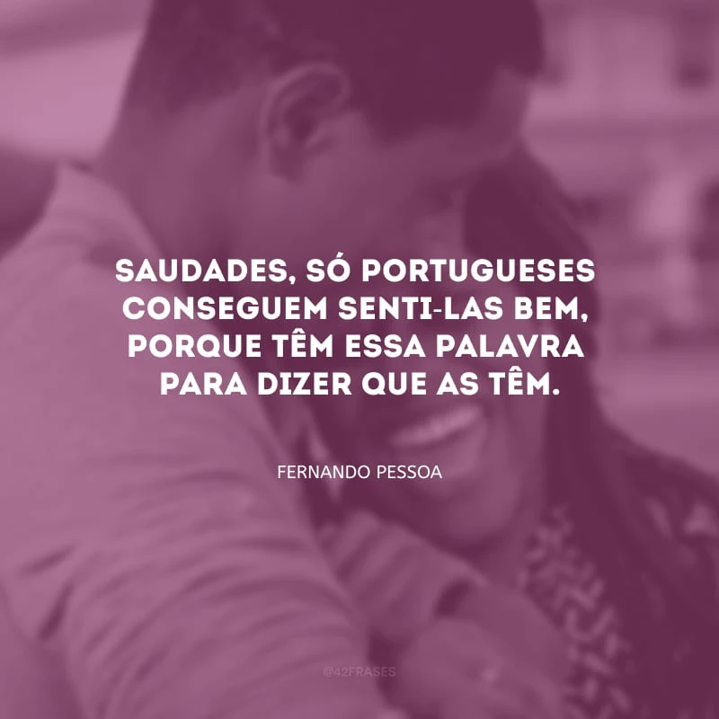 Saudades, só portugueses
conseguem senti-las bem,
porque têm essa palavra
para dizer que as têm.