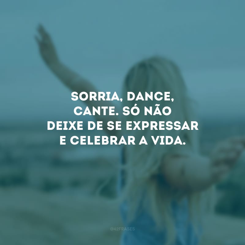 Sorria, dance, cante. Só não deixe de se expressar e celebrar a vida.
