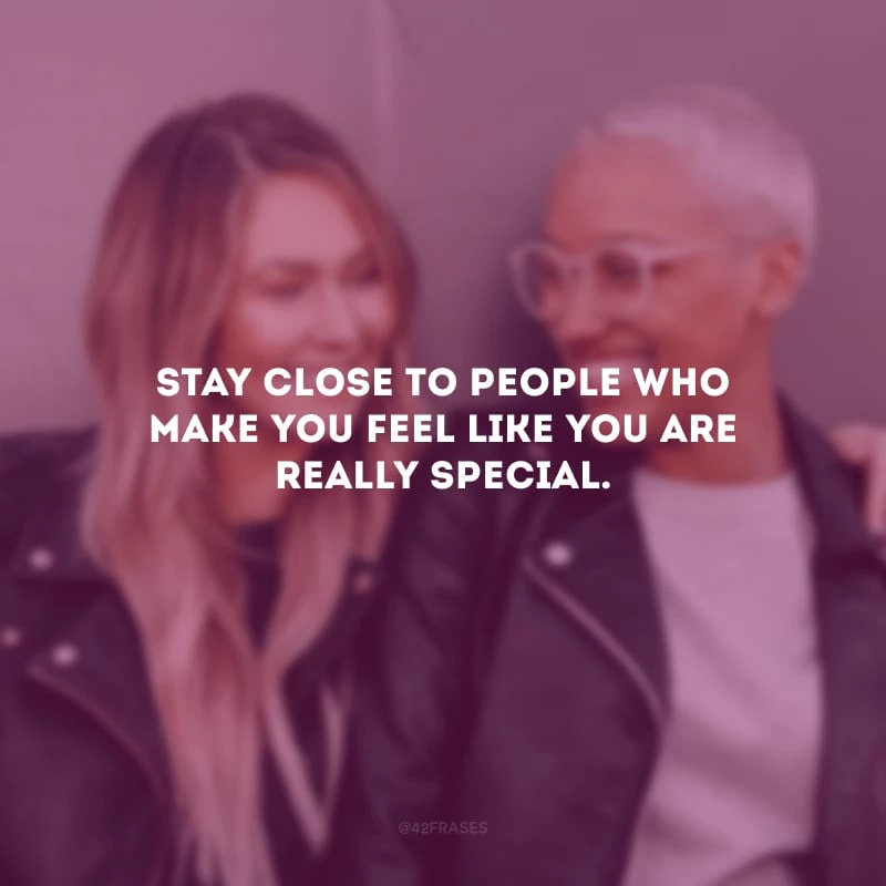 Stay close to people who make you feel like you are really special. (Fique perto de pessoas que fazem você se sentir realmente especial.)