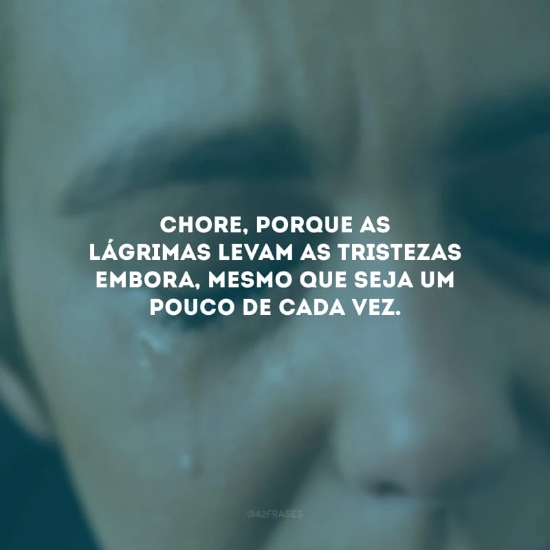 Chore, porque as lágrimas levam as tristezas embora, mesmo que seja um pouco de cada vez.