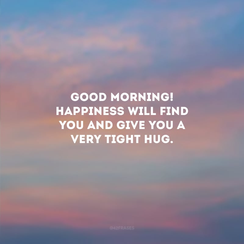 Good Morning! Happiness will find you and give you a very tight hug. (Bom dia! A felicidade vai te encontrar e te dar um abraço bem apertado.)