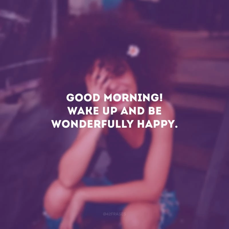 Good Morning! Wake up and be wonderfully happy. (Bom dia! Acorde e seja maravilhosamente feliz.)