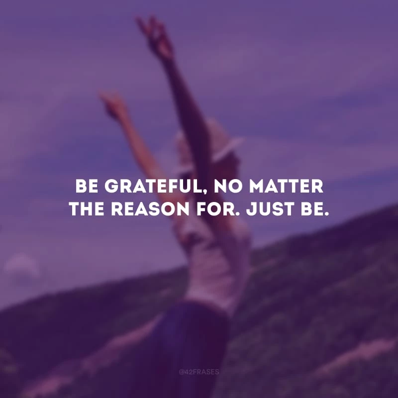 Be grateful, no matter the reason for. Just be.
(Seja grato, não importa por qual motivo. Apenas seja.)