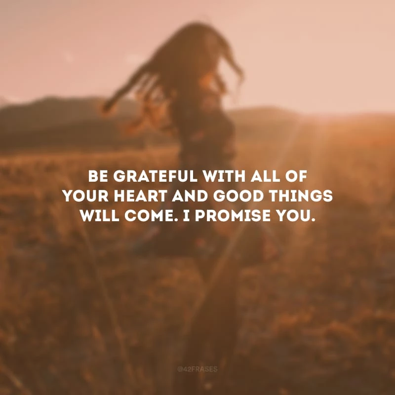 Be grateful with all of your heart and good things will come. I promise you.
(Seja grato de todo o seu coração e as coisas boas virão. Eu lhe prometo.)