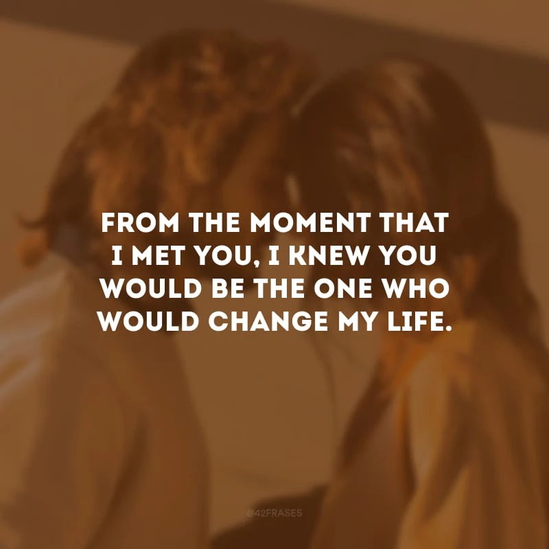 From the moment that I met you, I knew you would be the one who would change my life. (Desde o momento em que te conheci, soube que você seria aquele que mudaria minha vida.)