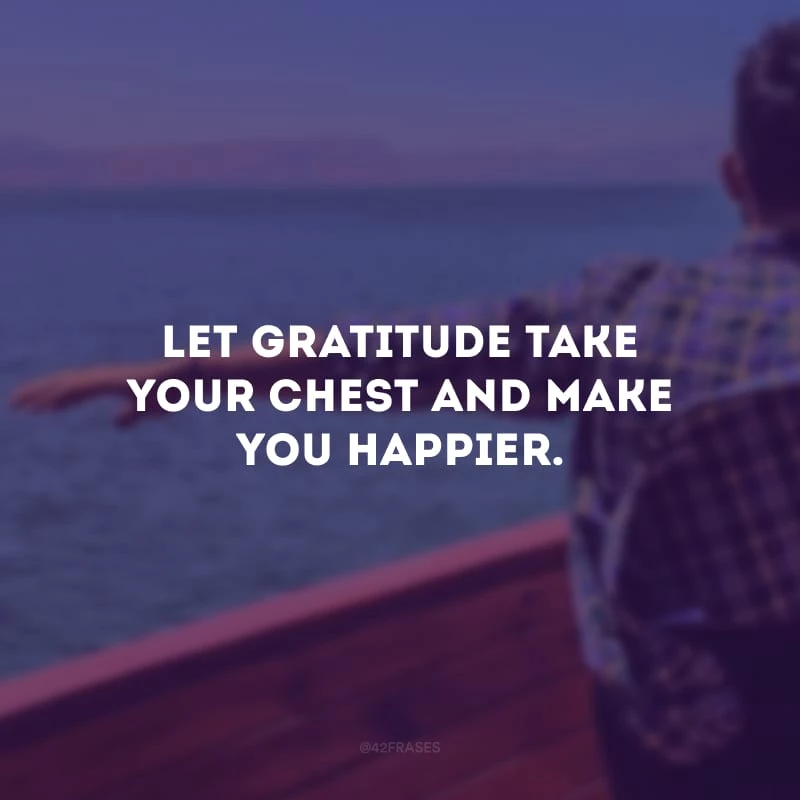 Let gratitude take your chest and make you happier.
(Deixe que a gratidão tome seu peito e te faça mais feliz.)