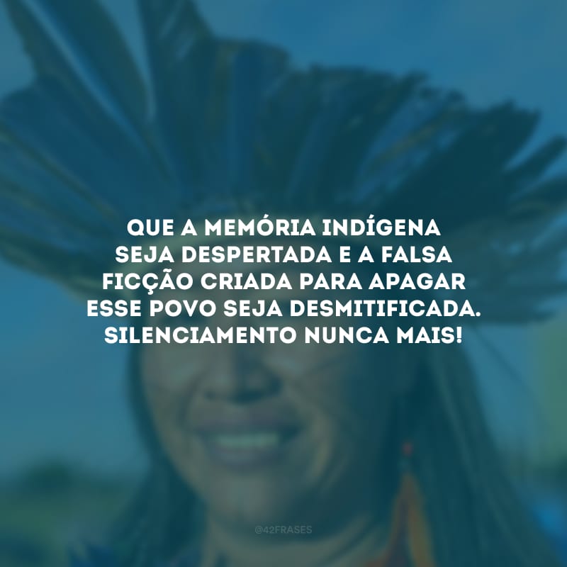 Que a memória indígena seja despertada e a falsa ficção criada para apagar esse povo seja desmitificada. Silenciamento nunca mais!