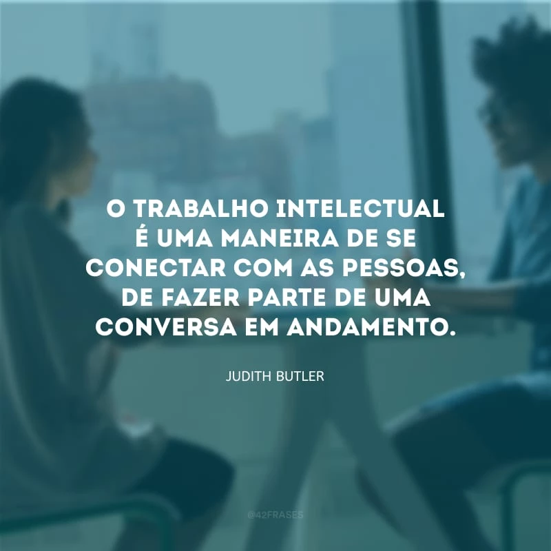O trabalho intelectual é uma maneira de se conectar com as pessoas, de fazer parte de uma conversa em andamento.