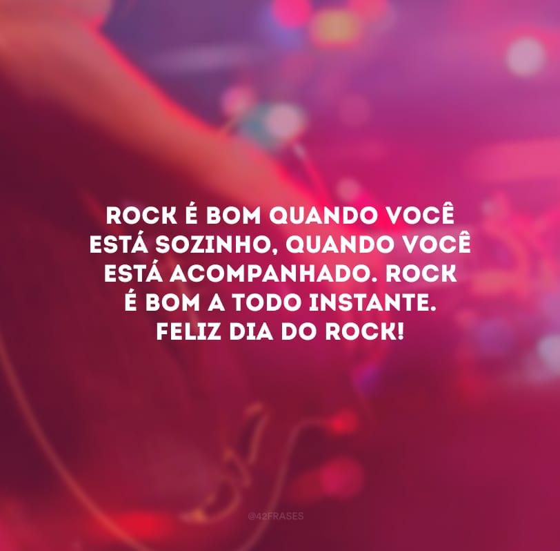 Rock é bom quando você está sozinho, quando você está acompanhado. Rock é bom a todo instante. Feliz Dia do Rock!