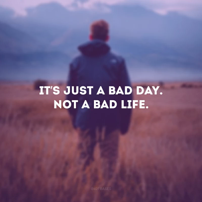 It’s just a bad day. Not a bad life. (É apenas um dia ruim. Não é uma vida ruim.)